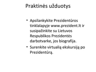 Praktinės užduotys
• Apsilankykite Prezidentūros
tinklalapyje www.prezident.lt ir
susipažinkite su Lietuvos
Respublikos Prezidentės
darbotvarke, jos biografija.
• Surenkite virtualią ekskursiją po
Prezidentūrą.
 