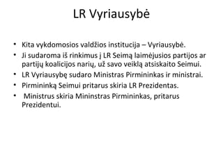 LR Vyriausybė
• Kita vykdomosios valdžios institucija – Vyriausybė.
• Ji sudaroma iš rinkimus į LR Seimą laimėjusios partijos ar
partijų koalicijos narių, už savo veiklą atsiskaito Seimui.
• LR Vyriausybę sudaro Ministras Pirmininkas ir ministrai.
• Pirmininką Seimui pritarus skiria LR Prezidentas.
• Ministrus skiria Mininstras Pirmininkas, pritarus
Prezidentui.
 