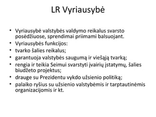 LR Vyriausybė
• Vyriausybė valstybės valdymo reikalus svarsto
posėdžiuose, sprendimai priimami balsuojant.
• Vyriausybės funkcijos:
• tvarko šalies reikalus;
• garantuoja valstybės saugumą ir viešąją tvarką;
• rengia ir teikia Seimui svarstyti įvairių įstatymų, šalies
biudžeto projektus;
• drauge su Prezidentu vykdo užsienio politiką;
• palaiko ryšius su užsienio valstybėmis ir tarptautinėmis
organizacijomis ir kt.
 