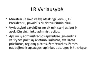 LR Vyriausybė
• Ministrai už savo veiklą atsakingi Seimui, LR
Prezidentui, pavaldūs Ministrui Pirmininkui.
• Vyriausybei pavaldžios ne tik ministerijos, bet ir
apskričių viršininkų administracijos.
• Apskričių administracijos apskrityse įgyvendina
valstybės politiką švietimo, kultūros, sveikatos
priežiūros, regionų plėtros, žemėtvarkos, žemės
naudojimo ir apsaugos, aplinkos apsaugos ir kt. srityse.
 