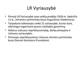 LR Vyriausybė
• Pirmoji LR Vyriausybė savo veiklą pradėjo 1918 m. lapkričio
11 d., mininstru pirmininku buvo Augustinas Voldemaras.
• Tarpukario laikotarpiu veikė 21 vyriausybė, kurios kūrė,
sėkmingai organizavo jaunos valstybės gyvenimą.
• Atkūrus Lietuvos nepriklausomybę, darbą atnaujino ir
Lietuvos vyriausybės.
• Pirmuoju nepriklausomos Lietuvos ministru pirmininku
buvo Danutė Kazimiera Prunskienė.
 