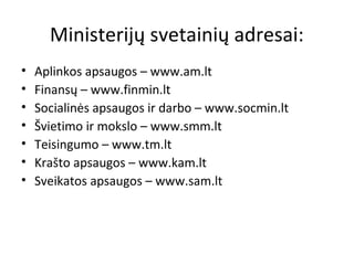 Ministerijų svetainių adresai:
• Aplinkos apsaugos – www.am.lt
• Finansų – www.finmin.lt
• Socialinės apsaugos ir darbo – www.socmin.lt
• Švietimo ir mokslo – www.smm.lt
• Teisingumo – www.tm.lt
• Krašto apsaugos – www.kam.lt
• Sveikatos apsaugos – www.sam.lt
 