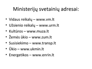Ministerijų svetainių adresai:
• Vidaus reikalų – www.vm.lt
• Užsienio reikalų – www.urm.lt
• Kultūros – www.muza.lt
• Žemės ūkio – www.zum.lt
• Susisiekimo – www.transp.lt
• Ūkio – www.ukmin.lt
• Energetikos – www.enrin.lt
 
