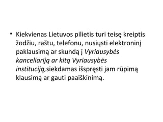• Kiekvienas Lietuvos pilietis turi teisę kreiptis
žodžiu, raštu, telefonu, nusiųsti elektroninį
paklausimą ar skundą į Vyriausybės
kanceliariją ar kitą Vyriausybės
instituciją,siekdamas išspręsti jam rūpimą
klausimą ar gauti paaiškinimą.
 