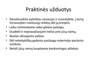 Praktinės užduotys
• Išanalizuokite pateiktas situacijas ir nustatykite, į kurią
Vyriausybės instituciją reikėtų dėl jų kreiptis:
• Laiku neišmokama vaiko globos pašalpa.
• Duobėti ir nepravažiuojami keliai prie jūsų namų.
• Nuolat vėluojantis paštas.
• Dėl nekokybiškų gydymo paslaugų nukentėjo paciento
sveikata.
• Netoli jūsų namų kaupiamos kenksmingos atliekos.
 