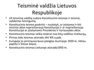 Teisminė valdžia Lietuvos
Respublikoje
• LR teisminę valdžią sudaro Konstitucinis teismas ir teismai,
vykdantys teisingumą.
• Konstitucinio teismo paskirtis – nustatyti, ar įstatymai ir kiti
teisiniai aktai neprieštarauja Konstitucijai ir ar neprieštarauja
Konstitucijai ar įstatymams Prezidento ir Vyriausybės aktai.
• Konstitucinis teismas veikia atskirai nuo kitų valdžios institucijų.
• Pirmas toks teismas atsirado JAV XIX a.pab.
• Europoje jis pirmiausia buvo įsteigtas Austrijoje 1920 m. Vėliau
paplito ir kitose šalyse.
• Konstitucinis teismas Lietuvoje atsirado1993 m.
 