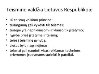 Teisminė valdžia Lietuvos Respublikoje
• LR teismų veikimo principai:
• teisingumą gali vykdyti tik teismas;
• teisėjai yra nepriklausomi ir klauso tik įstatymo;
• lygybė prieš įstatymą ir teismą;
• teisė į teisminę gynybą;
• viešas bylų nagrinėjimas;
• teismai gali naudoti visas reikiamas technines
priemones įrodymams surinkti ir pateikti.
 