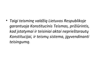 • Taigi teisminę valdžią Lietuvos Respublikoje
garantuoja Konstitucinis Teismas, prižiūrintis,
kad įstatymai ir teisiniai aktai neprieštarautų
Konstitucijai, ir teismų sistema, įgyvendinanti
teisingumą.
 