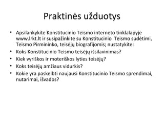 Praktinės užduotys
• Apsilankykite Konstitucinio Teismo interneto tinklalapyje
www.lrkt.lt ir susipažinkite su Konstitucinio Teismo sudėtimi,
Teismo Pirmininko, teisėjų biografijomis; nustatykite:
• Koks Konstitucinio Teismo teisėjų išsilavinimas?
• Kiek vyriškos ir moteriškos lyties teisėjų?
• Koks teisėjų amžiaus vidurkis?
• Kokie yra paskelbti naujausi Konstitucinio Teismo sprendimai,
nutarimai, išvados?
 
