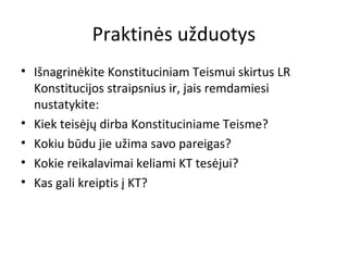 Praktinės užduotys
• Išnagrinėkite Konstituciniam Teismui skirtus LR
Konstitucijos straipsnius ir, jais remdamiesi
nustatykite:
• Kiek teisėjų dirba Konstituciniame Teisme?
• Kokiu būdu jie užima savo pareigas?
• Kokie reikalavimai keliami KT tesėjui?
• Kas gali kreiptis į KT?
 