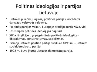 Politinės ideologijos ir partijos
Lietuvoje
• Lietuvos piliečiai jungiasi į politines partijas, norėdami
dalyvauti valstybės valdyme.
• Politinės partijos Vakarų Europoje pradėjo kurtis XIX a. vid.
• Jos steigėsi politinės ideologijos pagrindu.
• XIX a. išryškėjo trys pagrindinės politinės ideologijos-
liberalizmas, konservatizmas, socializmas.
• Pirmoji Lietuvos politinė partija susikūrė 1896 m. – Lietuvos
socialdemokratų partija
• 1902 m. buvo įkurta Lietuvos demokratų partija.
 