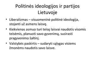Politinės ideologijos ir partijos
Lietuvoje
• Liberalizmas – visuomeninė politinė ideologija,
stojanti už asmens laisvę.
• Kiekvienas asmuo turi teisę laisvai naudotis visomis
teisėmis, planuoti savo gyvenimą, susirasti
pragyvenimo šaltinį.
• Valstybės paskirtis – sudaryti sąlygas visiems
žmonėms naudotis savo laisve.
 