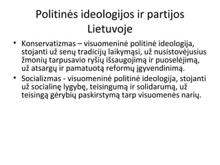 Politinės ideologijos ir partijos
Lietuvoje
• Konservatizmas – visuomeninė politinė ideologija,
stojanti už senų tradicijų laikymąsi, už nusistovėjusius
žmonių tarpusavio ryšių išsaugojimą ir puoselėjimą,
už atsargų ir pamatuotą reformų įgyvendinimą.
• Socializmas - visuomeninė politinė ideologija, stojanti
už socialinę lygybę, teisingumą ir solidarumą, už
teisingą gėrybių paskirstymą tarp visuomenės narių.
 