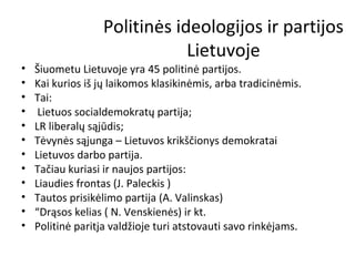 Politinės ideologijos ir partijos
Lietuvoje
• Šiuometu Lietuvoje yra 45 politinė partijos.
• Kai kurios iš jų laikomos klasikinėmis, arba tradicinėmis.
• Tai:
• Lietuos socialdemokratų partija;
• LR liberalų sąjūdis;
• Tėvynės sąjunga – Lietuvos krikščionys demokratai
• Lietuvos darbo partija.
• Tačiau kuriasi ir naujos partijos:
• Liaudies frontas (J. Paleckis )
• Tautos prisikėlimo partija (A. Valinskas)
• “Drąsos kelias ( N. Venskienės) ir kt.
• Politinė paritja valdžioje turi atstovauti savo rinkėjams.
 