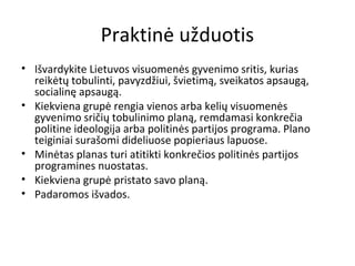 Praktinė užduotis
• Išvardykite Lietuvos visuomenės gyvenimo sritis, kurias
reikėtų tobulinti, pavyzdžiui, švietimą, sveikatos apsaugą,
socialinę apsaugą.
• Kiekviena grupė rengia vienos arba kelių visuomenės
gyvenimo sričių tobulinimo planą, remdamasi konkrečia
politine ideologija arba politinės partijos programa. Plano
teiginiai surašomi dideliuose popieriaus lapuose.
• Minėtas planas turi atitikti konkrečios politinės partijos
programines nuostatas.
• Kiekviena grupė pristato savo planą.
• Padaromos išvados.
 