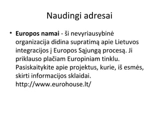 Naudingi adresai
• Europos namai - ši nevyriausybinė
organizacija didina supratimą apie Lietuvos
integracijos į Europos Sąjungą procesą. Ji
priklauso plačiam Europiniam tinklu.
Pasiskaitykite apie projektus, kurie, iš esmės,
skirti informacijos sklaidai.
http://www.eurohouse.lt/
 