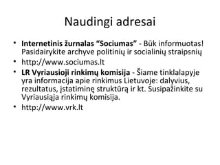 Naudingi adresai
• Internetinis žurnalas “Sociumas” - Būk informuotas!
Pasidairykite archyve politinių ir socialinių straipsnių
• http://www.sociumas.lt
• LR Vyriausioji rinkimų komisija - Šiame tinklalapyje
yra informacija apie rinkimus Lietuvoje: dalyvius,
rezultatus, įstatiminę struktūrą ir kt. Susipažinkite su
Vyriausiąja rinkimų komisija.
• http://www.vrk.lt
 