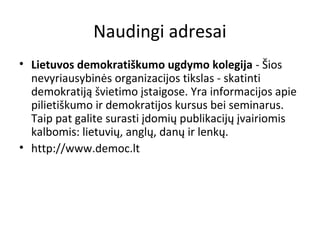 Naudingi adresai
• Lietuvos demokratiškumo ugdymo kolegija - Šios
nevyriausybinės organizacijos tikslas - skatinti
demokratiją švietimo įstaigose. Yra informacijos apie
pilietiškumo ir demokratijos kursus bei seminarus.
Taip pat galite surasti įdomių publikacijų įvairiomis
kalbomis: lietuvių, anglų, danų ir lenkų.
• http://www.democ.lt
 