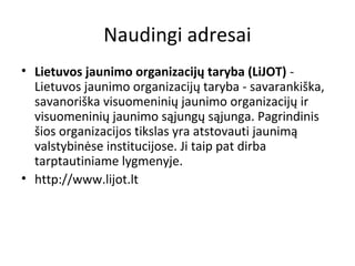 Naudingi adresai
• Lietuvos jaunimo organizacijų taryba (LiJOT) -
Lietuvos jaunimo organizacijų taryba - savarankiška,
savanoriška visuomeninių jaunimo organizacijų ir
visuomeninių jaunimo sąjungų sąjunga. Pagrindinis
šios organizacijos tikslas yra atstovauti jaunimą
valstybinėse institucijose. Ji taip pat dirba
tarptautiniame lygmenyje.
• http://www.lijot.lt
 