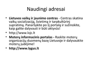 Naudingi adresai
• Lietuvos vaikų ir jaunimo centras - Centras skatina
vaikų socializaciją, švietimą ir tarpkultūrinį
supratimą. Panaršykite po šį portalą ir sužinokite,
kaip galite dalyvauti ir būti aktyvūs!
• http://www.lvjc.lt
• Moterų informacinis portalas - Raskite moterų
organizacijų duomenų bazę Lietuvoje ir dalyvaukite
moterų judėjime!
• http://www.lygus.lt
 