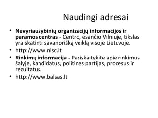 Naudingi adresai
• Nevyriausybinių organizacijų informacijos ir
paramos centras - Centro, esančio Vilniuje, tikslas
yra skatinti savanorišką veiklą visoje Lietuvoje.
• http://www.nisc.lt
• Rinkimų informacija - Pasiskaitykite apie rinkimus
šalyje, kandidatus, politines partijas, procesus ir
rezultatus.
• http://www.balsas.lt
 