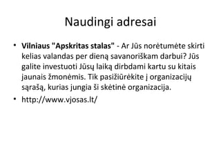 Naudingi adresai
• Vilniaus "Apskritas stalas" - Ar Jūs norėtumėte skirti
kelias valandas per dieną savanoriškam darbui? Jūs
galite investuoti Jūsų laiką dirbdami kartu su kitais
jaunais žmonėmis. Tik pasižiūrėkite į organizacijų
sąrašą, kurias jungia ši skėtinė organizacija.
• http://www.vjosas.lt/
 