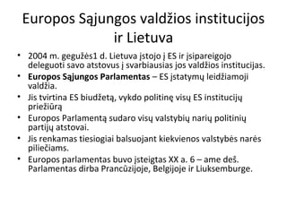 Europos Sąjungos valdžios institucijos
ir Lietuva
• 2004 m. gegužės1 d. Lietuva įstojo į ES ir įsipareigojo
deleguoti savo atstovus į svarbiausias jos valdžios institucijas.
• Europos Sąjungos Parlamentas – ES įstatymų leidžiamoji
valdžia.
• Jis tvirtina ES biudžetą, vykdo politinę visų ES institucijų
priežiūrą
• Europos Parlamentą sudaro visų valstybių narių politinių
partijų atstovai.
• Jis renkamas tiesiogiai balsuojant kiekvienos valstybės narės
piliečiams.
• Europos parlamentas buvo įsteigtas XX a. 6 – ame deš.
Parlamentas dirba Prancūzijoje, Belgijoje ir Liuksemburge.
 