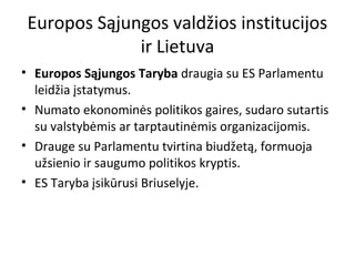 Europos Sąjungos valdžios institucijos
ir Lietuva
• Europos Sąjungos Taryba draugia su ES Parlamentu
leidžia įstatymus.
• Numato ekonominės politikos gaires, sudaro sutartis
su valstybėmis ar tarptautinėmis organizacijomis.
• Drauge su Parlamentu tvirtina biudžetą, formuoja
užsienio ir saugumo politikos kryptis.
• ES Taryba įsikūrusi Briuselyje.
 