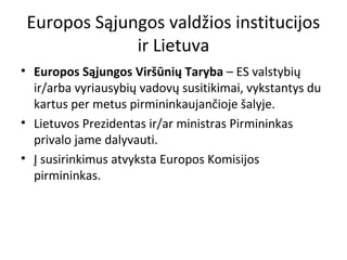 Europos Sąjungos valdžios institucijos
ir Lietuva
• Europos Sąjungos Viršūnių Taryba – ES valstybių
ir/arba vyriausybių vadovų susitikimai, vykstantys du
kartus per metus pirmininkaujančioje šalyje.
• Lietuvos Prezidentas ir/ar ministras Pirmininkas
privalo jame dalyvauti.
• Į susirinkimus atvyksta Europos Komisijos
pirmininkas.
 