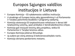 Europos Sąjungos valdžios
institucijos ir Lietuva
• Europos Komisija – ES vykdomosios valdžios institucija.
• Ji atsakinga už Europos teisių aktų įgyvendinimą ir už Parlamento
ir Tarybos patvirtinto biudžeto ir programų vykdymą.
• Komisija atstovauja ES tarptautiniuose reikaluose ir derasi dėl
tarptautinių sutarčių, ypač prekybos ir bendradarbiavimo srityse.
• Komisija gali inicijuoti teisinių aktų projektus, teikia ES
Parlamentui ir Tarybai teisinius aktus.
• Europos Komisija įsikūrusi Briuselyje.
• Ją sudaro po vieną atstovą iš kiekvienosvalstybės narės.
• Komisija skiriama penkeriems metams.
 