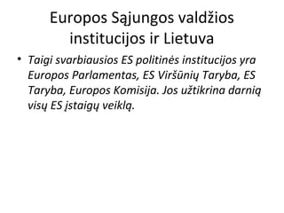 Europos Sąjungos valdžios
institucijos ir Lietuva
• Taigi svarbiausios ES politinės institucijos yra
Europos Parlamentas, ES Viršūnių Taryba, ES
Taryba, Europos Komisija. Jos užtikrina darnią
visų ES įstaigų veiklą.
 