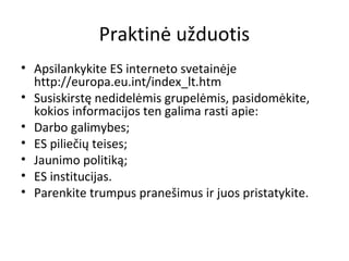 Praktinė užduotis
• Apsilankykite ES interneto svetainėje
http://europa.eu.int/index_lt.htm
• Susiskirstę nedidelėmis grupelėmis, pasidomėkite,
kokios informacijos ten galima rasti apie:
• Darbo galimybes;
• ES piliečių teises;
• Jaunimo politiką;
• ES institucijas.
• Parenkite trumpus pranešimus ir juos pristatykite.
 