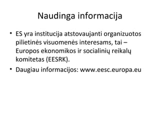 Naudinga informacija
• ES yra institucija atstovaujanti organizuotos
pilietinės visuomenės interesams, tai –
Europos ekonomikos ir socialinių reikalų
komitetas (EESRK).
• Daugiau informacijos: www.eesc.europa.eu
 