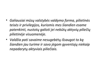 • Galiausiai mūsų valstybės valdymo forma, pilietinės
teisės ir privilegijos, kuriomis mes šiandien esame
patenkinti, nustotų galioti jei nebūtų aktyvių piliečių
pilietinėje visuomenėje.
• Valdžia pati savaime nesugebėtų išsaugot to ką
šiandien jau turime ir savo jėgom gyventojų niekaip
nepadarytų aktyviais piliečiais.
 