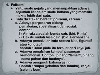4. Polisemi
    Yaitu suatu gejala yang menampakkan adanya
     sejumlah kat dalam suatu bahasa yang memiliki
     makna lebih dari satu.
    Kata dikatakan bersifat polisemi, karena :
     a. Adanya pergeseran bidang
        pemakaian, spesialisasi, dan sosial.
        contoh :
        1) Air raksa adalah benda cair. (bid. Kimia)
        2) Cek itu sudah bisa cair. (bid. Perbankan)
     b. Adanya pemakaian kata secara kias, figuratif
         atau konotatif.
         contoh : Daun pintu itu terbuat dari kayu jati.
     c. Adanya penafsiran kembali pasangan
         berhomonim. Contoh : pinang “lamar”, pinang
         “nama pohon dan buahnya”.
     d. Adanya pengaruh bahasa asing.
        Contoh : ranjau (jebakan dari bambu), ranjau
         (sejenis bom)
 