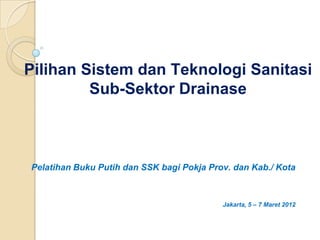 Pilihan Sistem dan Teknologi Sanitasi
         Sub-Sektor Drainase



Pelatihan Buku Putih dan SSK bagi Pokja Prov. dan Kab./ Kota



                                           Jakarta, 5 – 7 Maret 2012
 