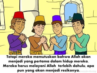 Tetapi mereka memutuskan bahwa Allah akan
menjadi yang pertama dalam hidup mereka.
Mereka harus melayani Allah terlebih dahulu, apa
pun yang akan menjadi resikonya.
 