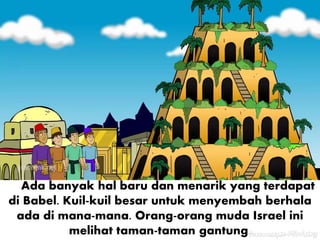 Ada banyak hal baru dan menarik yang terdapat
di Babel. Kuil-kuil besar untuk menyembah berhala
ada di mana-mana. Orang-orang muda Israel ini
melihat taman-taman gantung.
 