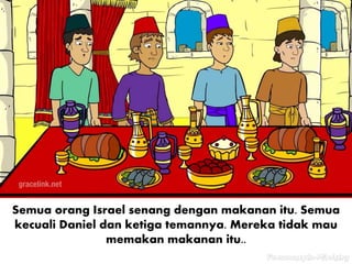 Semua orang Israel senang dengan makanan itu. Semua
kecuali Daniel dan ketiga temannya. Mereka tidak mau
memakan makanan itu..
 