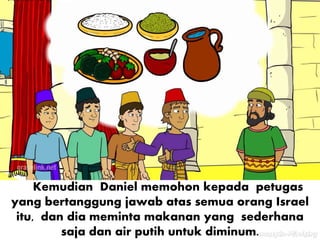 Kemudian Daniel memohon kepada petugas
yang bertanggung jawab atas semua orang Israel
itu, dan dia meminta makanan yang sederhana
saja dan air putih untuk diminum.
 