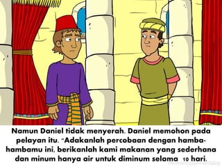 Namun Daniel tidak menyerah. Daniel memohon pada
pelayan itu. "Adakanlah percobaan dengan hamba-
hambamu ini, berikanlah kami makanan yang sederhana
dan minum hanya air untuk diminum selama 10 hari.
 