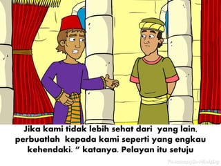 Jika kami tidak lebih sehat dari yang lain,
perbuatlah kepada kami seperti yang engkau
kehendaki. ” katanya. Pelayan itu setuju
 