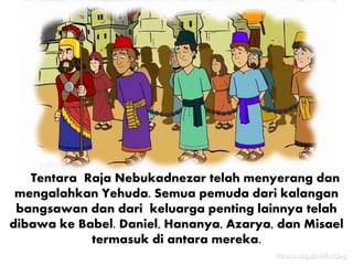 Tentara Raja Nebukadnezar telah menyerang dan
mengalahkan Yehuda. Semua pemuda dari kalangan
bangsawan dan dari keluarga penting lainnya telah
dibawa ke Babel. Daniel, Hananya, Azarya, dan Misael
termasuk di antara mereka.
 