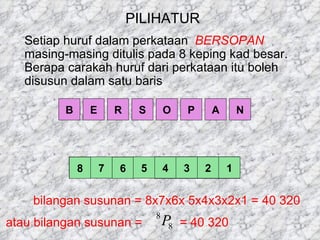 PILIHATUR Setiap huruf dalam perkataan  BERSOPAN   masing-masing ditulis pada 8 keping kad besar. Berapa carakah huruf dari perkataan itu boleh disusun dalam satu baris B E R S O P A N 8 7 6 5 4 3 2 1 bilangan susunan = 8x7x6x 5x4x3x2x1 = 40 320 atau bilangan susunan =    = 40 320 