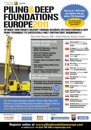 presents:



                                                                                  Save up to €1049	when	
                                                                                   you register and pay
                                                                                  before	12th	November!
                                                                                      EFFC and DFI members
                                                                                       special €200	discount.	
                                                                                         Quote	EFFC2011


OPTIMISE YOUR PROJECT DELIVERY THROUGH ACCURATE SITE INVESTIGATION & NEW
PILING TECHNIQUES TO SUCCESSFULLY MEET CONTRACTORS’ REQUIREMENTS
                                    22nd-23rd February 2011 • Sofitel Warsaw Victoria, Poland

                                      GROUND BREAKING CASE                              Michal Topolnicki, Business Unit
                                                                                        Manager North East Europe, KELLER
                                      STUDIES INCLUDE:                                  POLSKA
                                      •	 Polish	A2	Motorway,	a	€314.6                   Fu Tengxuan, Project Director, CHINA
                                         Million Development                            OVERSEAS ENGINEERING COMPANY
                                                                                        (COVEC)
                                      •	 Sochi	2014	Winter	Olympics		 	
                                                                                        Mariusz Leszczyski, Geotechnical
                                         Krasnaya Polyana Road
                                                                                        Engineer, ARUP
                                         Construction, Russia
                                                                                        Miloslav Cubrik, Commercial Director,
                                      •	 Pinnacle	Tower	Foundation	Works,		             SKANSKA SLOVENSKO
                                         London
                                                                                        Marco Ziller, Business Development
                                      •	 High	Speed	Railway	Milan-Turin		               Executive, TREVI
                                         Line Project                                   Marian Ohl, Head of Infrastructure
                                      •	 Fast	Railway	Connection	Warsaw		               Projects, POLIMEX-MOSTOSTAL
                                         Centre – Okecie Airport Tunnel                 David Puller, Chief Engineer, BACHY
                                                                                        SOLETANCHE
                                      DON’T MISS THESE CONFERENCE                       Piotr Sokolowski, Project Manager,
                                      MASTERCLASSES:                                    GRONTMIJ

                                      •	 Optimising	Costs	Through	Selection		           Semeon Novofastovskiy, Chief
                                         of Suitable Geotechnical Techniques            Engineer, OSNOVA-SOLSIF
                                                                                        Ronald Bruckner, General Manager,
                                                                     See Page
                                      •	 Optimising	Appliance	&      5 for more
                                                                                        STUMP
                                         Insertion of Franki Piles     details
                                                                                        Melvin England, Managing Director,
                                                                                        LOADTEST - FUGRO
                                      •	 Overcoming	Challenges	of	Piling		
                                                                                        Wojciech Małecki, General Manager,
                                         Projects on Existing Basements




“
                                                                                        FRANKI POLSKA

                                                         “
      As the largest foundation contractor in Poland, Keller Polska looks
forward to a successful Piling & Deep Foundations conference where we
                                                                                        Christian Scholz, Technical Director,
                                                                                        BRUCKNER GRUNDBAU
                                                                                        Veli-Matti Uotinen, Technical Manager,
                                                                                        RAUTARUUKKI CORPORATION
will be happy to talk about our work and achievements                                   (RUUKKI CONSTRUCTION)
Michal Topolnicki, Business Unit Manager North East Europe, KELLER POLSKA


Associate Sponsor      Session Sponsors                         Exhibitors




         Register online at www.pilingfoundationeurope.com
                       or	contact	us	at	+44	(0)20	7368	9300	or	enquire@iqpc.co.uk.	
 