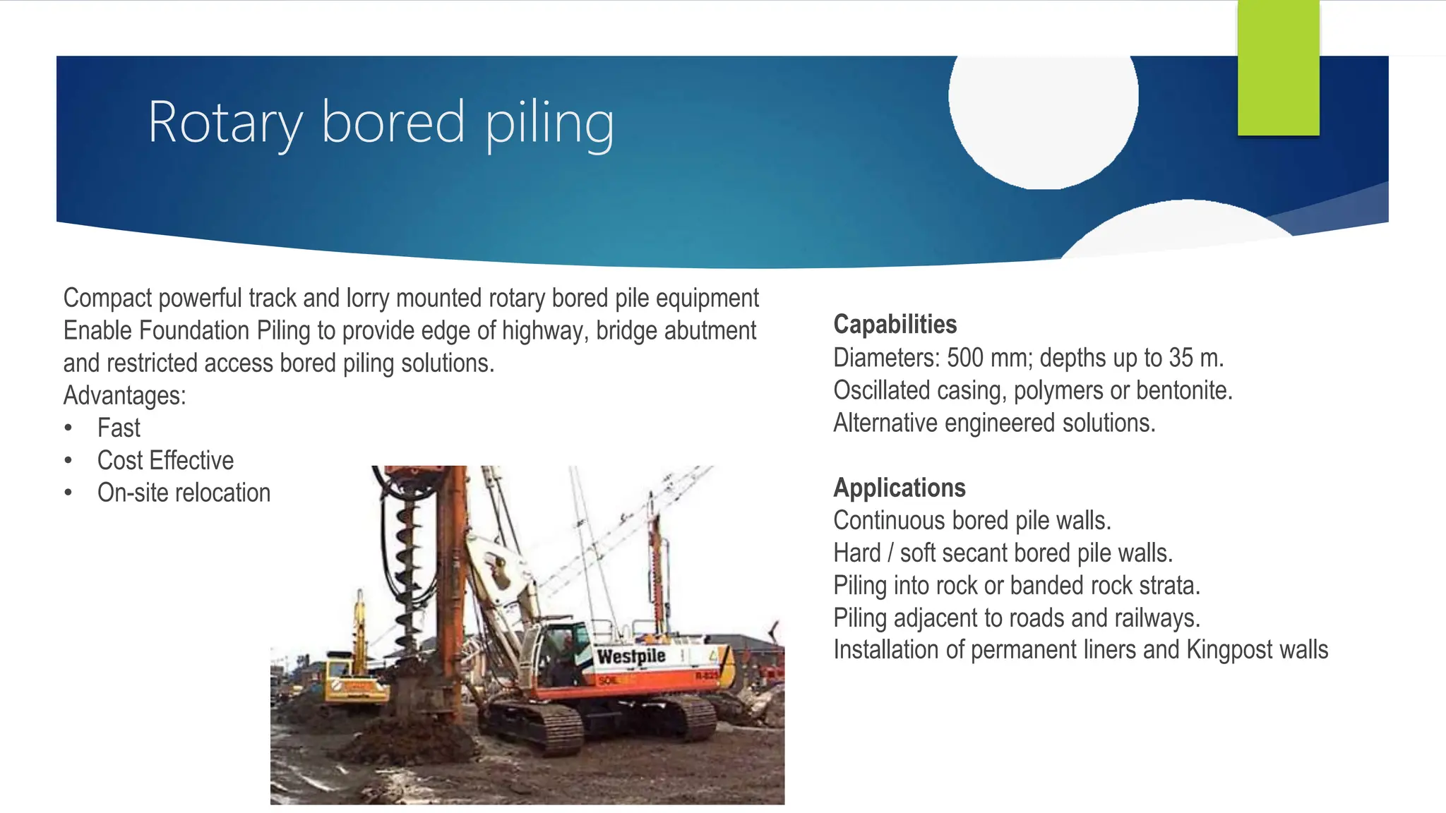 Rotary bored piling
Compact powerful track and lorry mounted rotary bored pile equipment
Enable Foundation Piling to provide edge of highway, bridge abutment
and restricted access bored piling solutions.
Advantages:
• Fast
• Cost Effective
• On-site relocation
Capabilities
Diameters: 500 mm; depths up to 35 m.
Oscillated casing, polymers or bentonite.
Alternative engineered solutions.
Applications
Continuous bored pile walls.
Hard / soft secant bored pile walls.
Piling into rock or banded rock strata.
Piling adjacent to roads and railways.
Installation of permanent liners and Kingpost walls
 