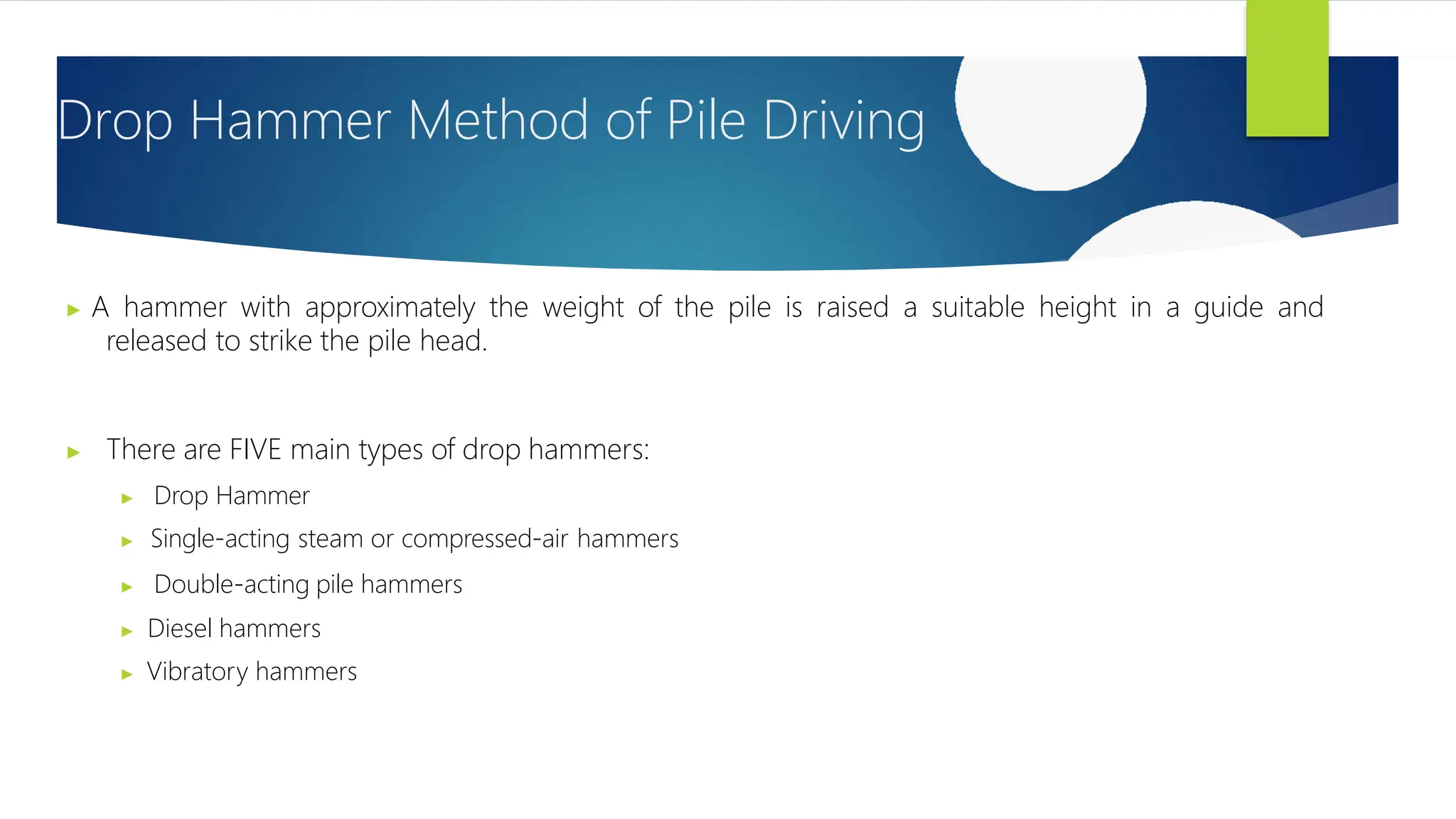 ▶ A hammer with approximately the weight of the pile is raised a suitable height in a guide and
released to strike the pile head.
▶ There are FIVE main types of drop hammers:
▶ Drop Hammer
▶ Single-acting steam or compressed-air hammers
▶ Double-acting pile hammers
▶ Diesel hammers
▶ Vibratory hammers
Drop Hammer Method of Pile Driving
 