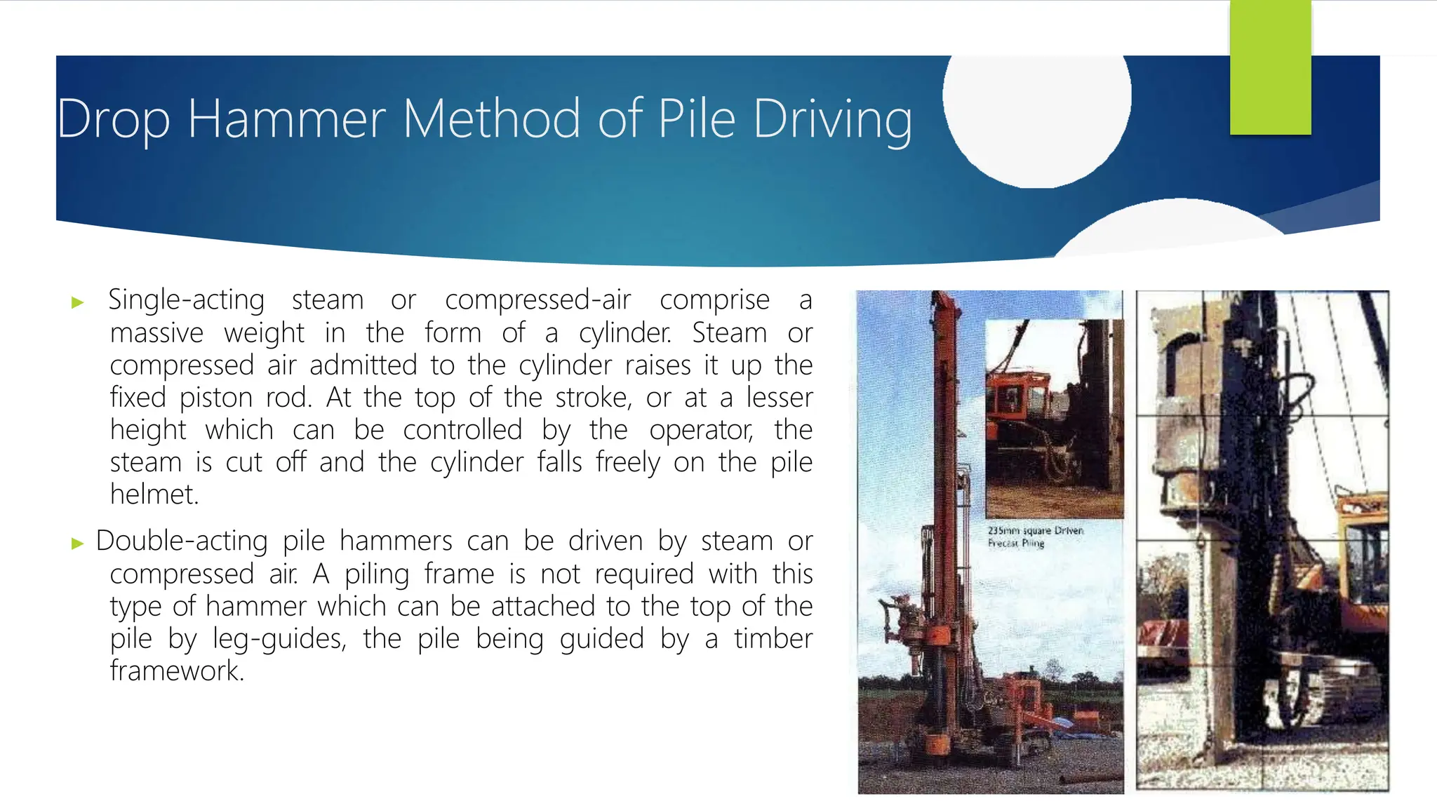 Drop Hammer Method of Pile Driving
▶ Single-acting steam or compressed-air comprise a
massive weight in the form of a cylinder. Steam or
compressed air admitted to the cylinder raises it up the
fixed piston rod. At the top of the stroke, or at a lesser
height which can be controlled by the operator, the
steam is cut off and the cylinder falls freely on the pile
helmet.
▶ Double-acting pile hammers can be driven by steam or
compressed air. A piling frame is not required with this
type of hammer which can be attached to the top of the
pile by leg-guides, the pile being guided by a timber
framework.
 