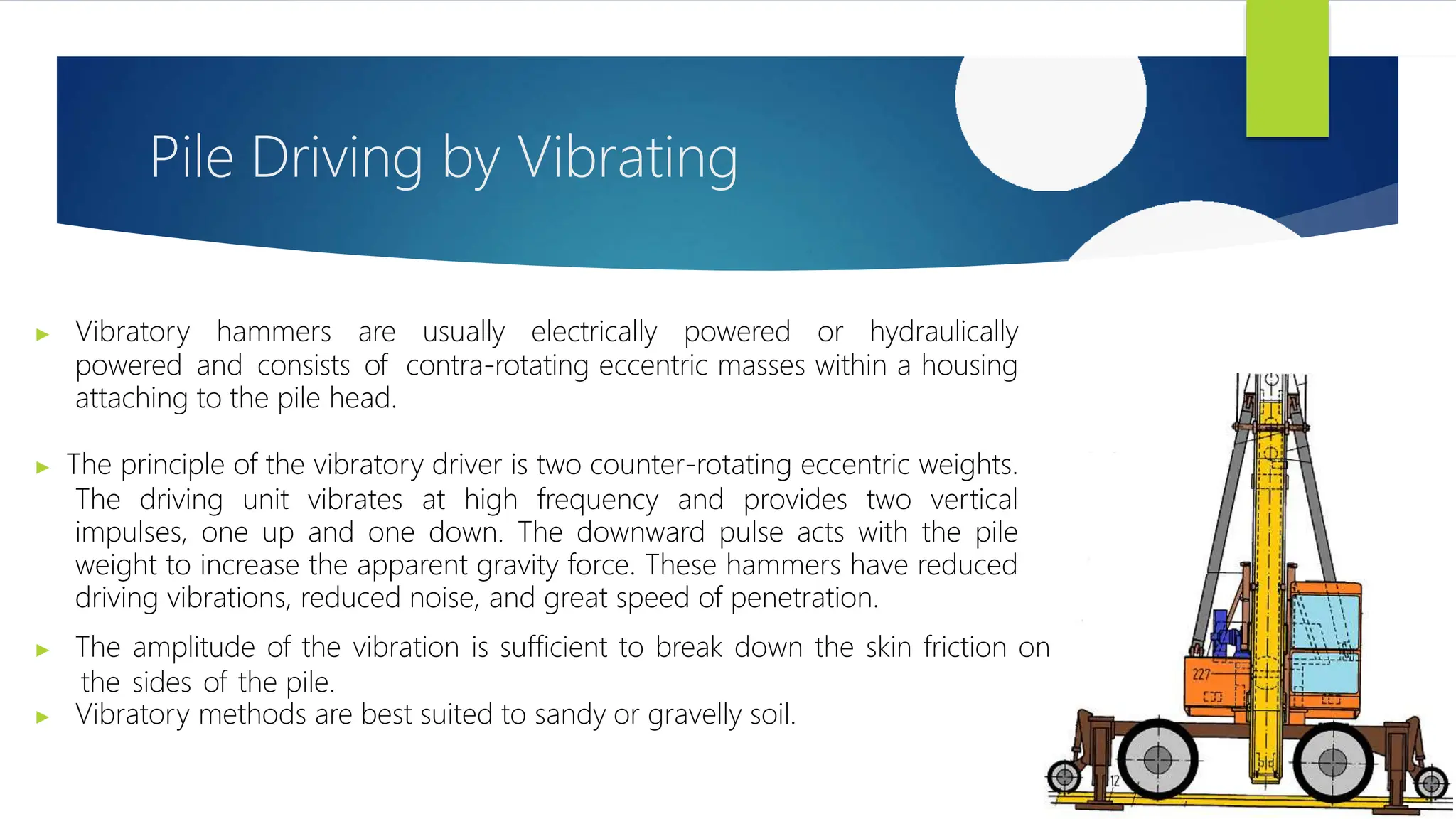 Pile Driving by Vibrating
▶ Vibratory hammers are usually electrically powered or hydraulically
powered and consists of contra-rotating eccentric masses within a housing
attaching to the pile head.
▶ The principle of the vibratory driver is two counter-rotating eccentric weights.
The driving unit vibrates at high frequency and provides two vertical
impulses, one up and one down. The downward pulse acts with the pile
weight to increase the apparent gravity force. These hammers have reduced
driving vibrations, reduced noise, and great speed of penetration.
▶ The amplitude of the vibration is sufficient to break down the skin friction on
the sides of the pile.
▶ Vibratory methods are best suited to sandy or gravelly soil.
 