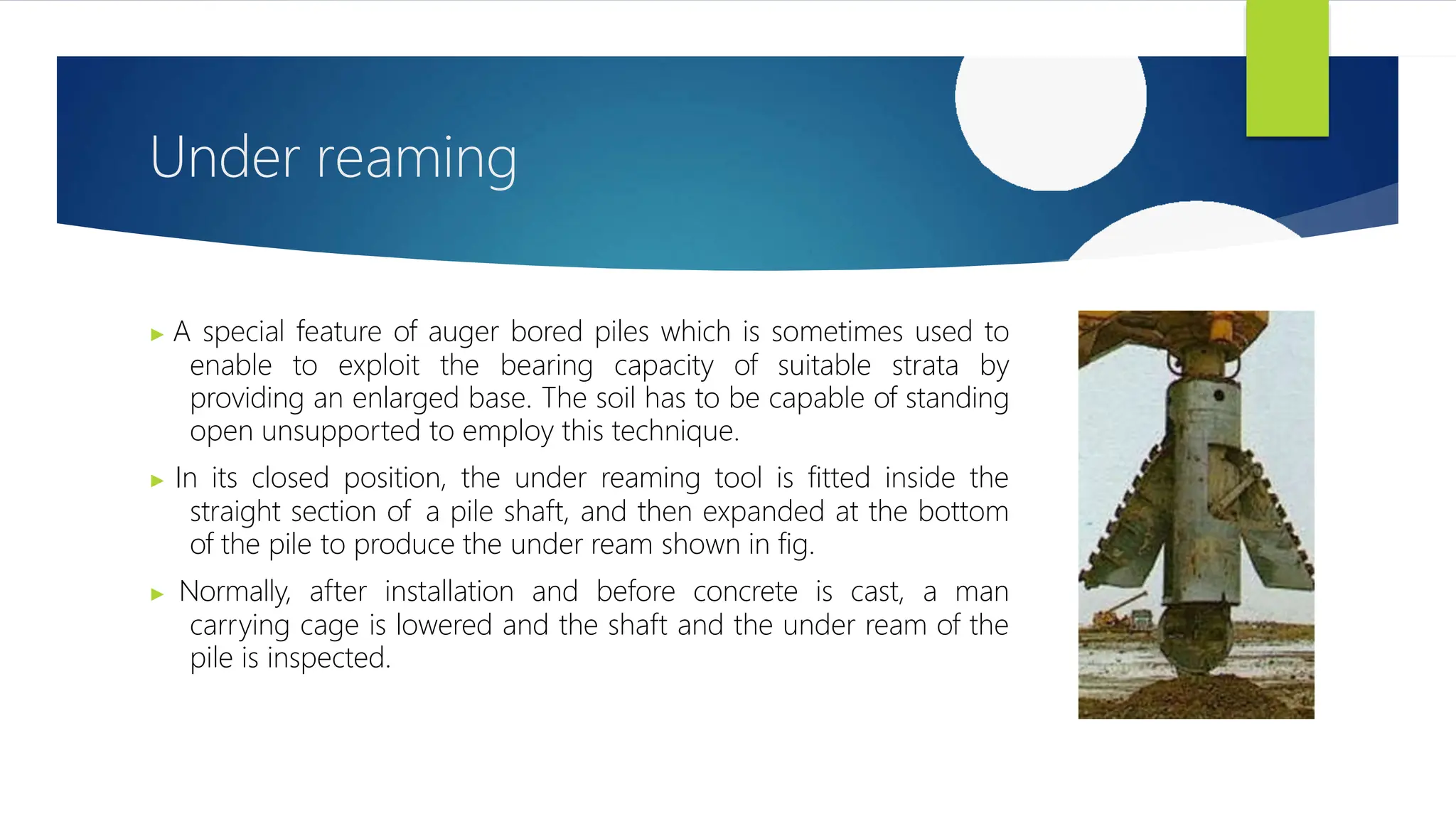 Under reaming
▶ A special feature of auger bored piles which is sometimes used to
enable to exploit the bearing capacity of suitable strata by
providing an enlarged base. The soil has to be capable of standing
open unsupported to employ this technique.
▶ In its closed position, the under reaming tool is fitted inside the
straight section of a pile shaft, and then expanded at the bottom
of the pile to produce the under ream shown in fig.
▶ Normally, after installation and before concrete is cast, a man
carrying cage is lowered and the shaft and the under ream of the
pile is inspected.
 